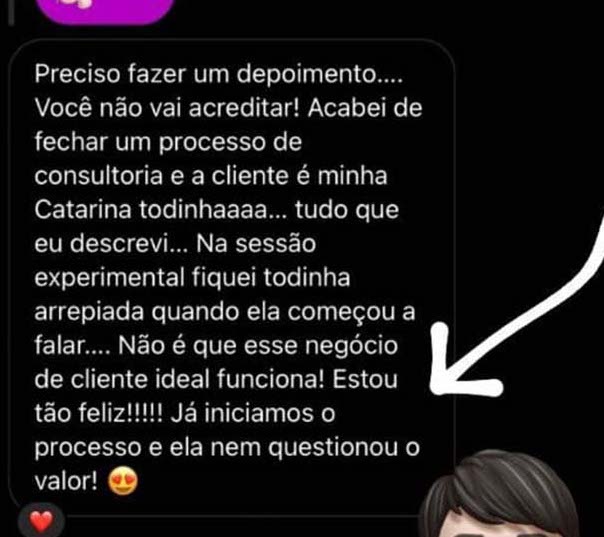 Mensagem de uma aluna: “Preciso fazer um depoimento. Você não vai acreditar! Acabei de fechar um processo de consultoria e a cliente é minha Catarina todinha, tudo que eu descrevi. Na sessão experimental fiquei todinha arrepiada quando ela começou a falar. Não é que esse negócio de cliente ideal funciona! Estou tão feliz! Já iniciamos o processo e ela nem questionou o valor.”