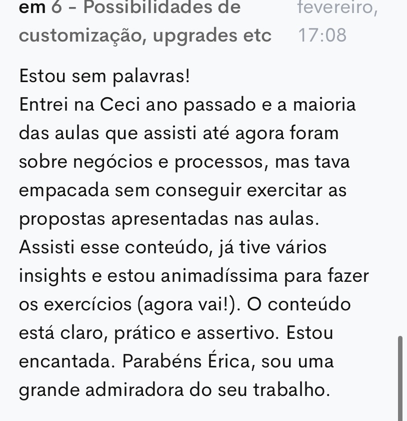 Comentário de uma aluna na plataforma: “Estou sem palavras. Entrei na Ceci ano passado e a maioria das aulas que assisti até agora foram sobre negócios e processos, mas tava empacada sem conseguir exercitar as propostas apresentadas nas aulas. Assisti esse conteúdo, já tive vários insights e estou animadíssima para fazer os exercícios. O conteúdo está claro, prático e assertivo. Estou encantada.”