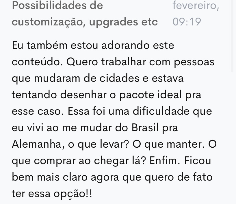 Comentário de uma aluna na plataforma: “Eu também estou adorando este conteúdo. Quero trabalhar com pessoas que mudaram de cidades e estava tentando desenhar o pacote ideal pra esse caso. Essa foi uma dificuldade que eu vivi ao me mudar do Brasil pra Alemanha: o que levar? O que manter? O que comprar ao chegar lá? Ficou bem mais claro agora que quero de fato ter essa opção.”