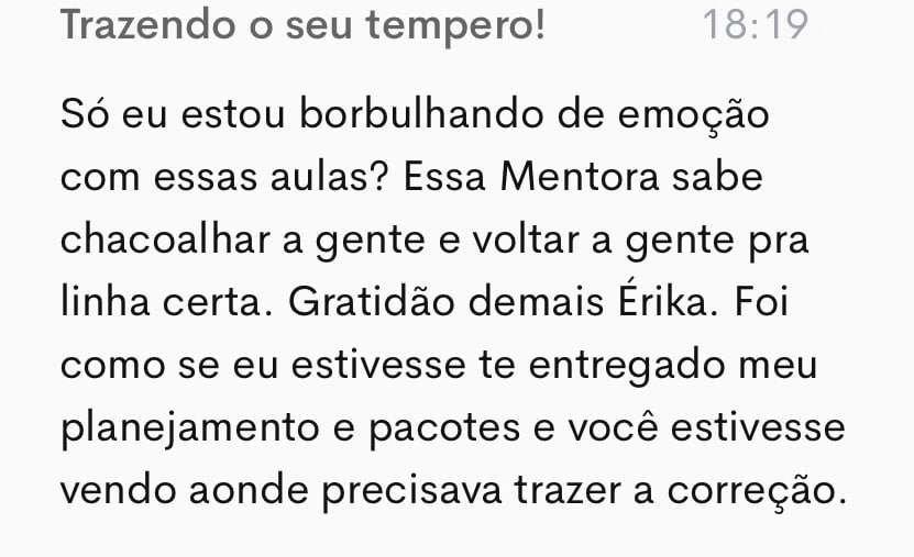 Comentário de uma aluna na plataforma: “Só eu estou borbulhando de emoção com essas aulas? Essa mentora sabe chacoalhar a gente e voltar a gente pra linha certa. Gratidão demais, Érika. Foi como se eu estivesse te entregado meu planejamento e pacotes e você estivesse vendo aonde precisava trazer a correção.”